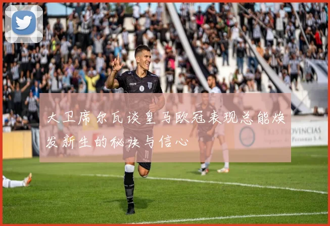 大卫席尔瓦谈皇马欧冠表现总能焕发新生的秘诀与信心