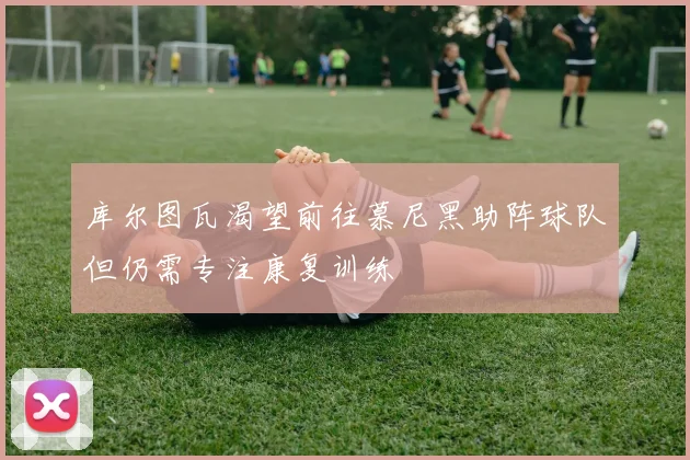 库尔图瓦渴望前往慕尼黑助阵球队但仍需专注康复训练