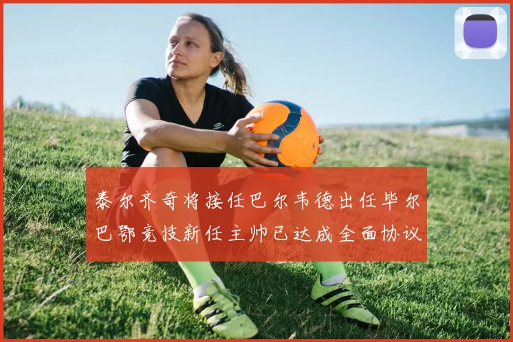 泰尔齐奇将接任巴尔韦德出任毕尔巴鄂竞技新任主帅已达成全面协议