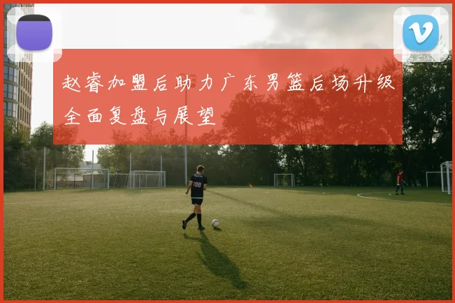 赵睿加盟后助力广东男篮后场升级全面复盘与展望